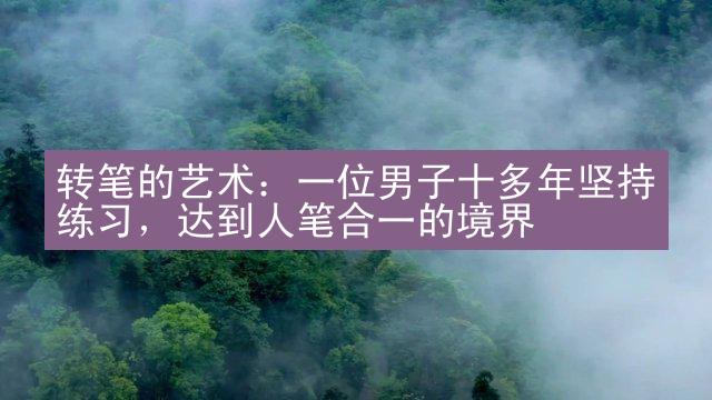 转笔的艺术：一位男子十多年坚持练习，达到人笔合一的境界