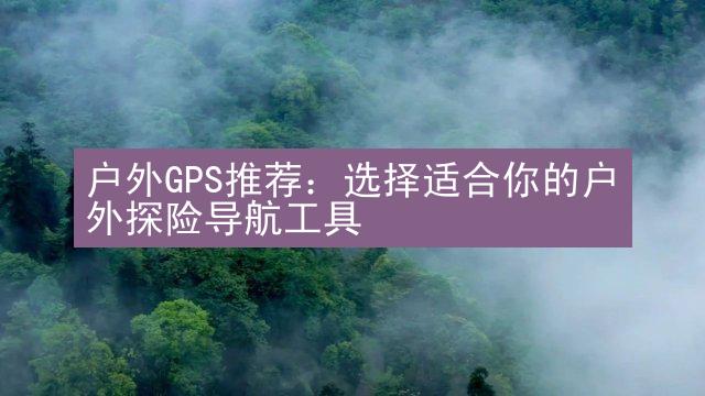 户外GPS推荐：选择适合你的户外探险导航工具