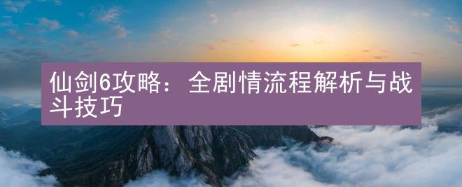 仙剑6攻略：全剧情流程解析与战斗技巧