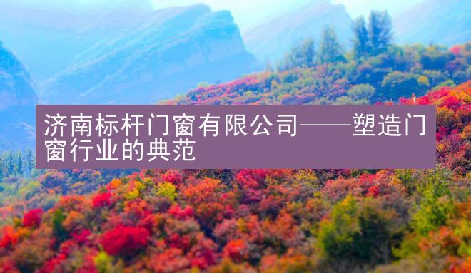 济南标杆门窗有限公司——塑造门窗行业的典范